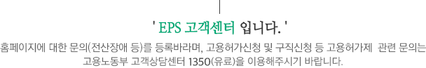 EPS 고객센터 입니다.홈페이지에 대한 문의(전산장애 등)를 등록바라며, 고용허가신청 및 구직신청 등 고용허가제  관련 문의는 고용노동부 e-고객센터(1350(유료))를 이용해주시기 바랍니다.