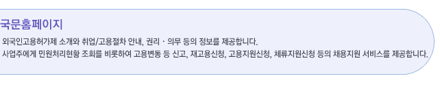 국문홈페이지 바로가기(외국인고용허가제 소개와 취업/고용절차 안내,권리·의무 등의 정보를 제공합니다. 사업주에게 민원처리현황 조회를 비롯하여 고용변동 등 신고,재고용신청,고용지원신청,체류지원신청 등의 채용지원 서비스를 제공합니다.)