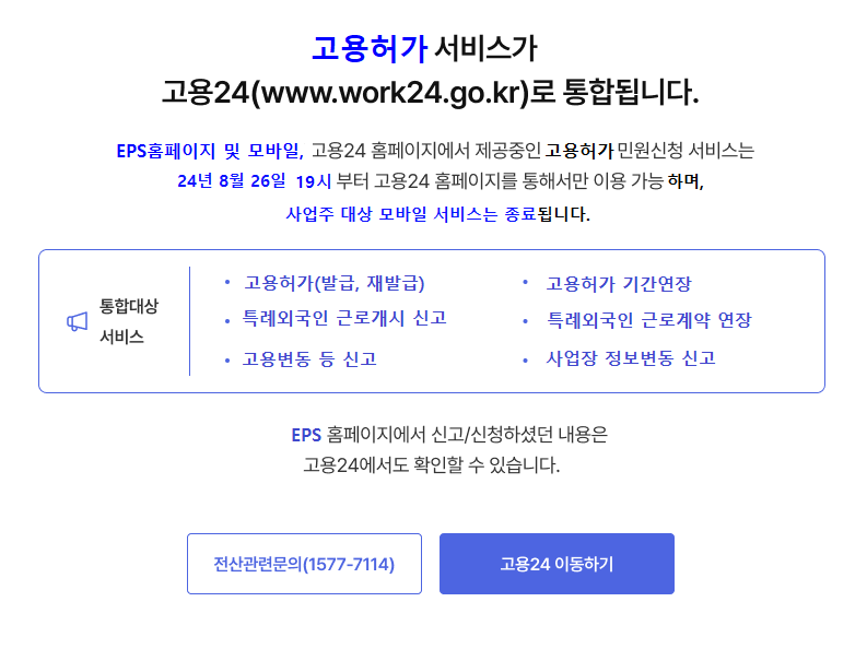 고용허가 서비스가 고용24(www.work24.go.kr)로 통합됩니다. EPS홈페이지 및 모바일, 고용24 홈페이지에서 제공중인 고용허가민원신청 서비스는 순차적으로 고용24로 이관되며 2024-09-01일 부터 고용24 홈페이지를 통해서만 이용 가능합니다. 통합대상서비스:고용허가(발급,재발급), 고용허가 기간연장, 특례외국인 근로개시 신고, 특례외국인 근로계약 연장, 고용변동 등 신고, 사업장 정보변동 신고 EPS 홈페이지에서 신고/신청하셨던 내용은 고용24에서도 확인할 수 있습니다. [전산관련문의(1577-7114)][고용24 이동하기]